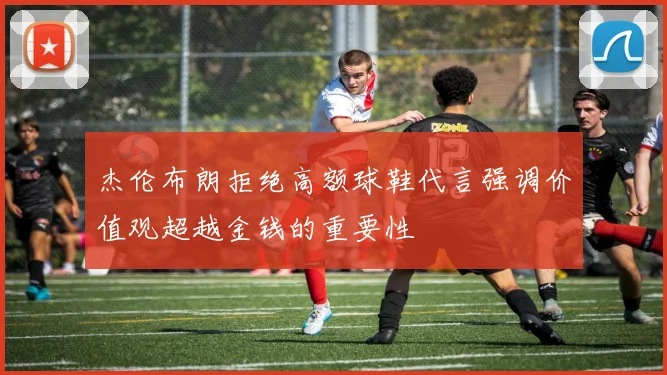 杰伦布朗拒绝高额球鞋代言强调价值观超越金钱的重要性