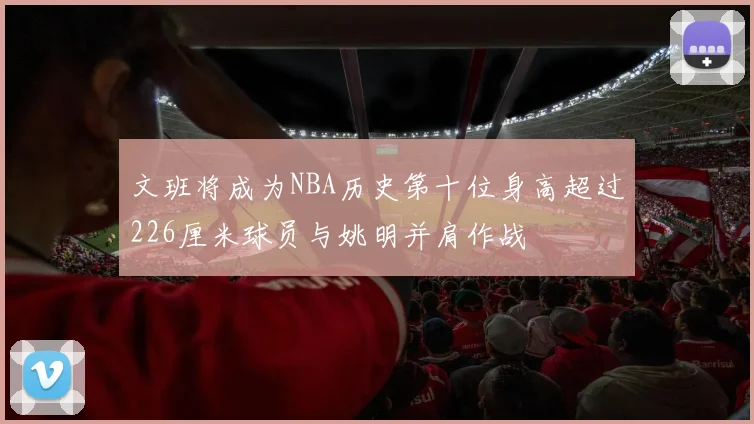 文班将成为NBA历史第十位身高超过226厘米球员与姚明并肩作战