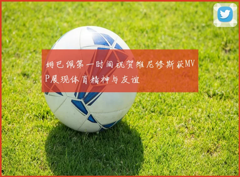 姆巴佩第一时间祝贺维尼修斯获MVP展现体育精神与友谊