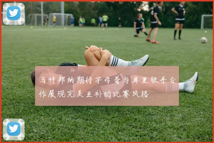 马特邦纳期待字母哥与库里联手合作展现完美互补的比赛风格