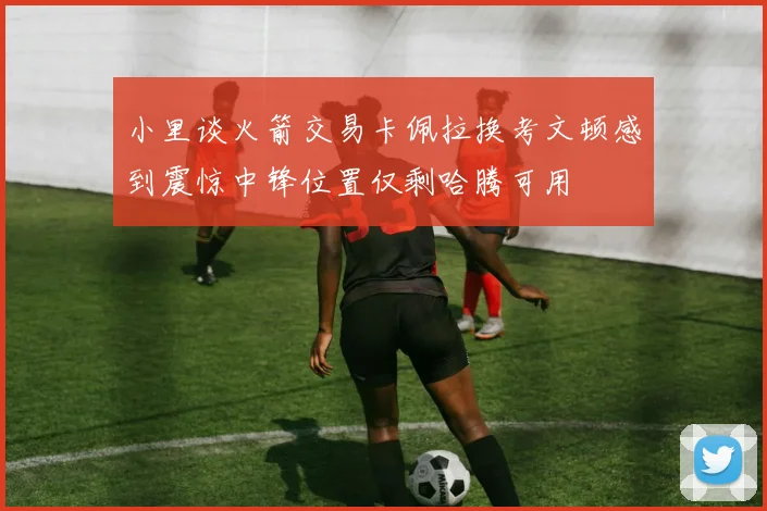 小里谈火箭交易卡佩拉换考文顿感到震惊中锋位置仅剩哈腾可用