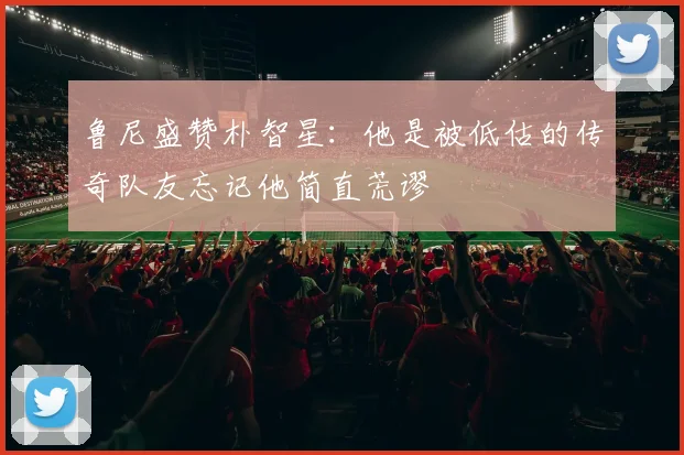 鲁尼盛赞朴智星：他是被低估的传奇队友忘记他简直荒谬