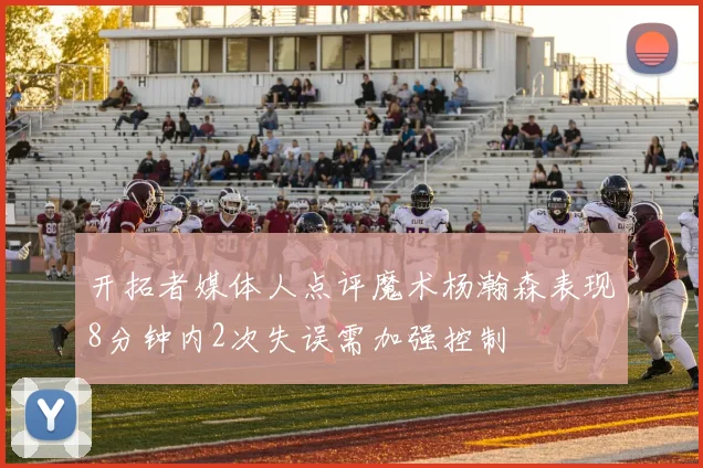开拓者媒体人点评魔术杨瀚森表现8分钟内2次失误需加强控制