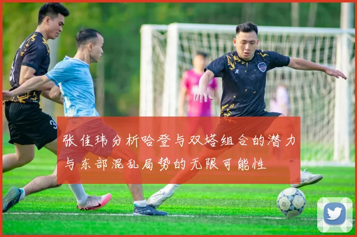 张佳玮分析哈登与双塔组合的潜力与东部混乱局势的无限可能性