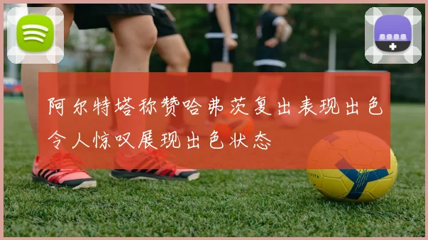 阿尔特塔称赞哈弗茨复出表现出色令人惊叹展现出色状态