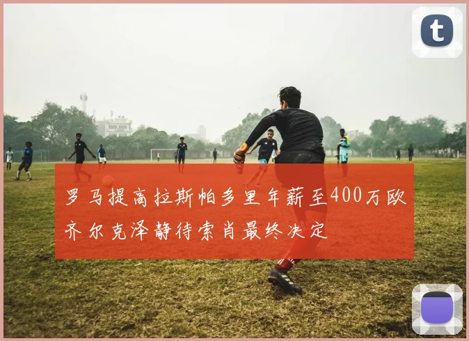 罗马提高拉斯帕多里年薪至400万欧齐尔克泽静待索肖最终决定