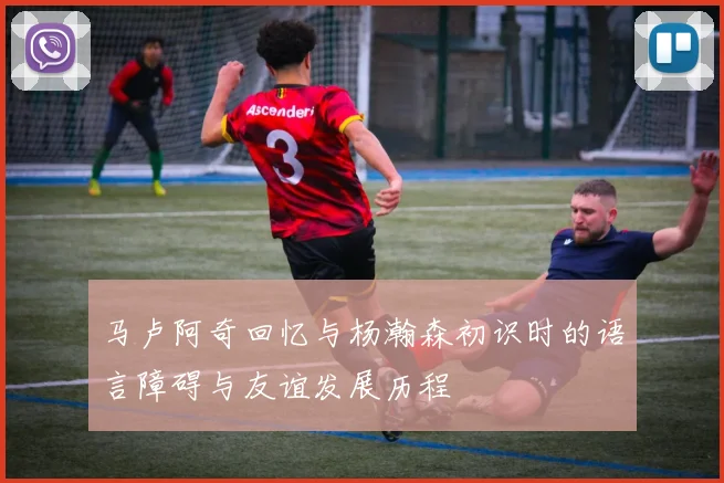 马卢阿奇回忆与杨瀚森初识时的语言障碍与友谊发展历程