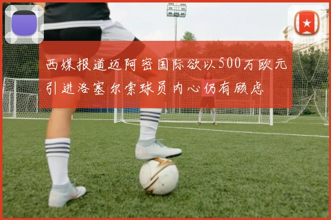 西媒报道迈阿密国际欲以500万欧元引进洛塞尔索球员内心仍有顾虑