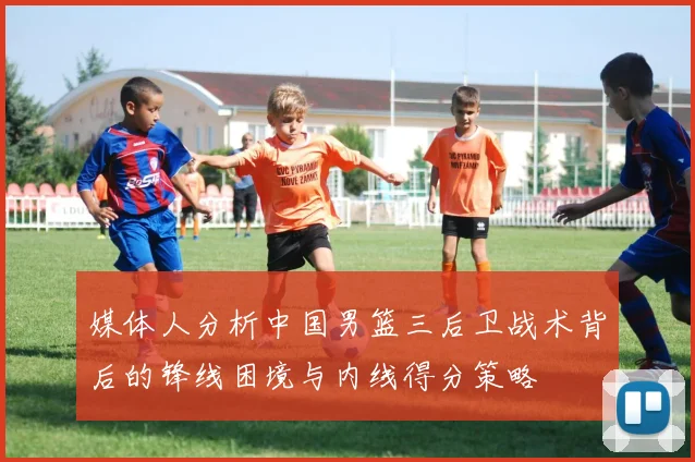 媒体人分析中国男篮三后卫战术背后的锋线困境与内线得分策略
