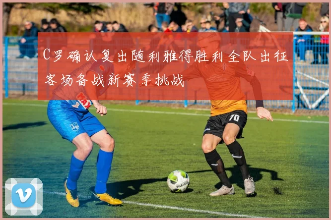 C罗确认复出随利雅得胜利全队出征客场备战新赛季挑战