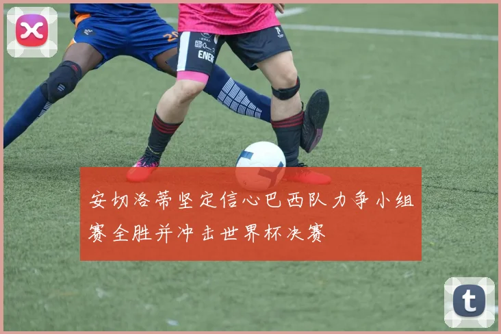 安切洛蒂坚定信心巴西队力争小组赛全胜并冲击世界杯决赛