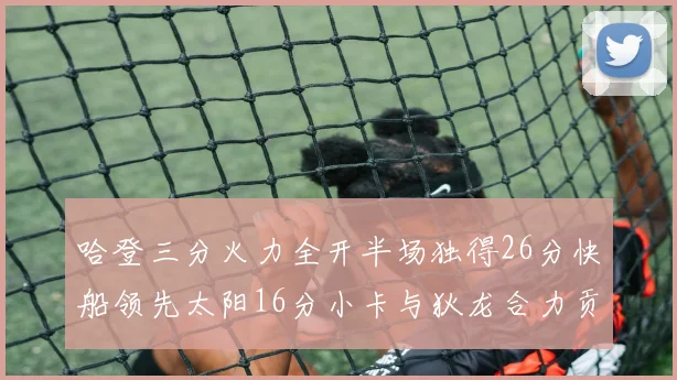 哈登三分火力全开半场独得26分快船领先太阳16分小卡与狄龙合力贡献28分