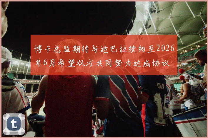 博卡总监期待与迪巴拉续约至2026年6月希望双方共同努力达成协议