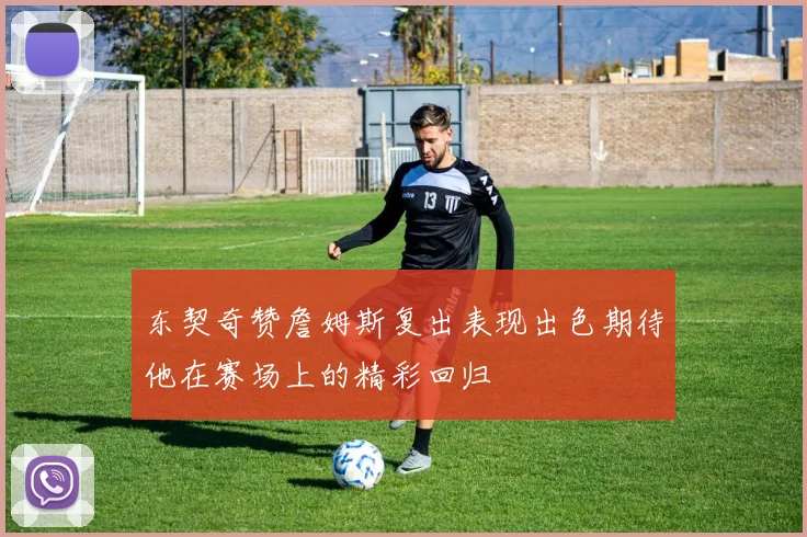 东契奇赞詹姆斯复出表现出色期待他在赛场上的精彩回归