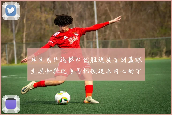库里或许选择以优雅退场告别篮球生涯如科比与司机般追求内心的宁静
