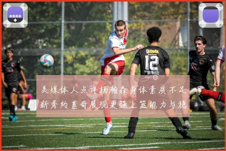 美媒体人点评杨瀚森身体素质不足新秀约基奇展现更强上篮能力与稳定性