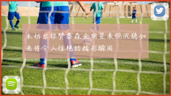 米切尔称赞泰森全明星表现沉稳如老将令人惊艳的精彩瞬间