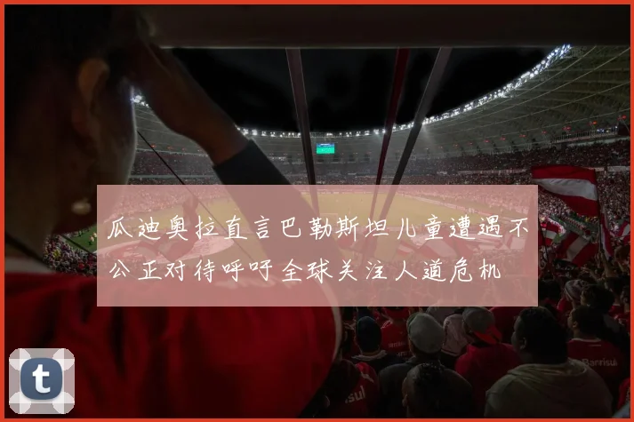 瓜迪奥拉直言巴勒斯坦儿童遭遇不公正对待呼吁全球关注人道危机