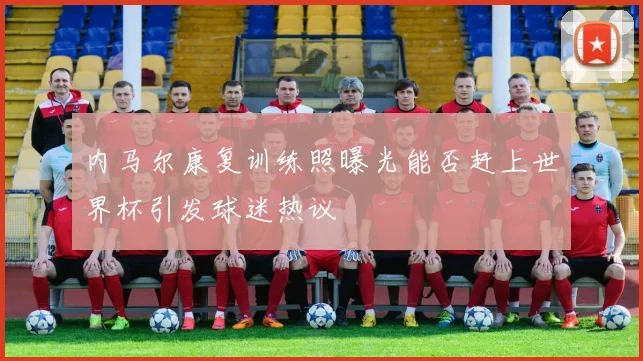 内马尔康复训练照曝光能否赶上世界杯引发球迷热议