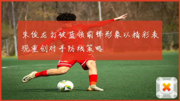 朱俊龙打破蓝领前锋形象以精彩表现重创对手防线策略