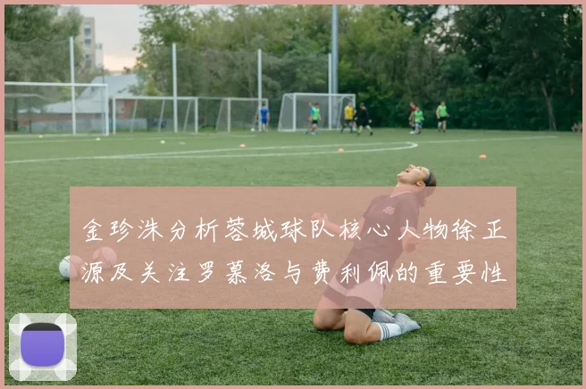 金珍洙分析蓉城球队核心人物徐正源及关注罗慕洛与费利佩的重要性