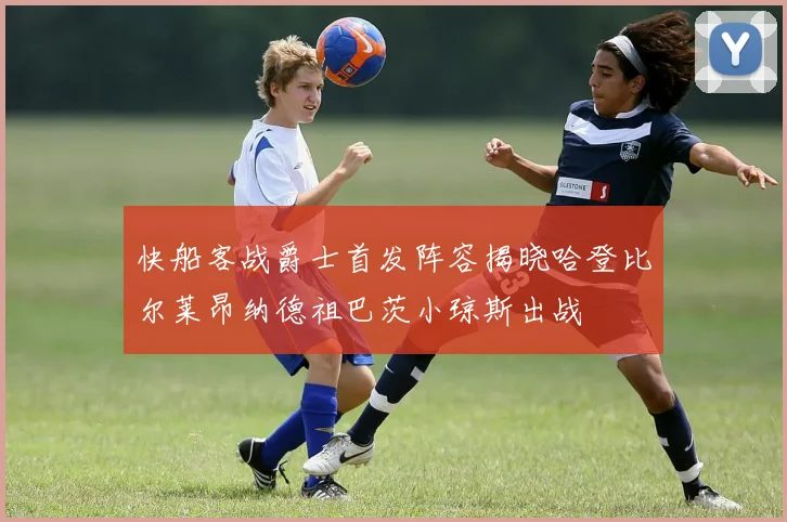 快船客战爵士首发阵容揭晓哈登比尔莱昂纳德祖巴茨小琼斯出战