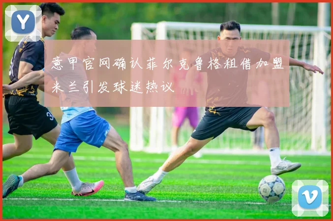 意甲官网确认菲尔克鲁格租借加盟米兰引发球迷热议