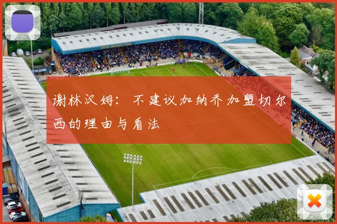 谢林汉姆：不建议加纳乔加盟切尔西的理由与看法