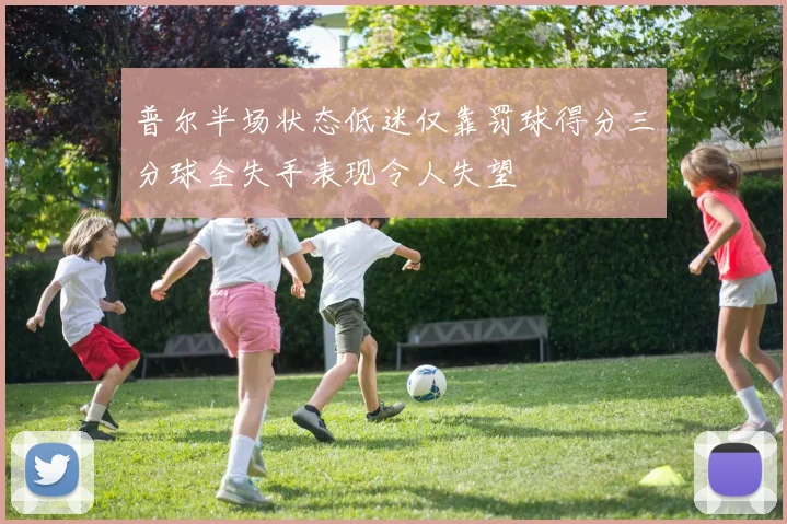 普尔半场状态低迷仅靠罚球得分三分球全失手表现令人失望