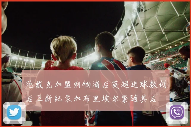 范戴克加盟利物浦后英超进球数创后卫新纪录加布里埃尔紧随其后