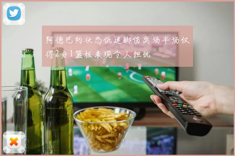 阿德巴约状态低迷脚伤离场半场仅得2分1篮板表现令人担忧