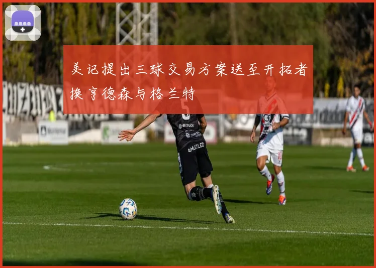 美记提出三球交易方案送至开拓者换亨德森与格兰特