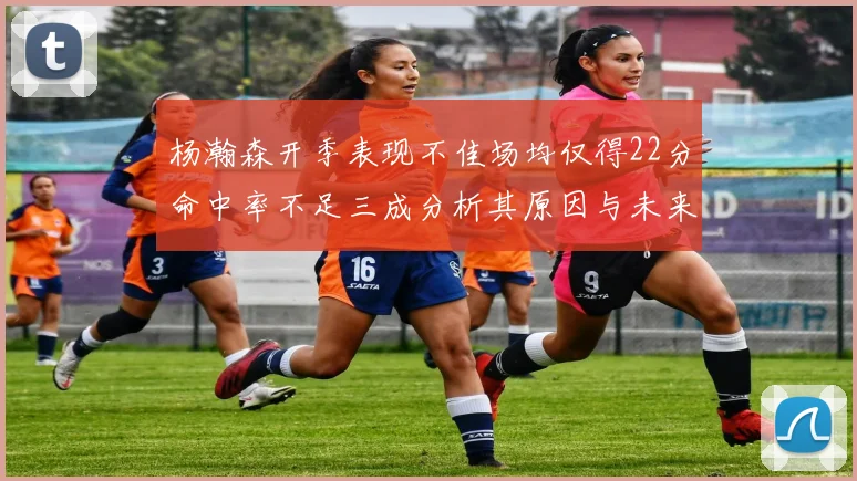 杨瀚森开季表现不佳场均仅得22分命中率不足三成分析其原因与未来发展潜力