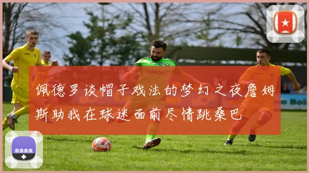 佩德罗谈帽子戏法的梦幻之夜詹姆斯助我在球迷面前尽情跳桑巴