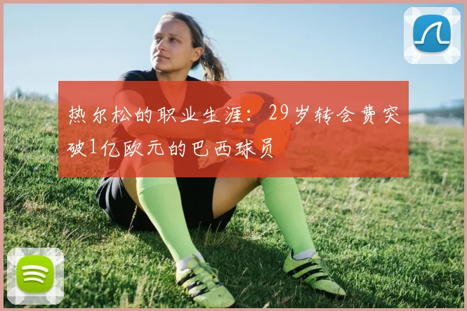 热尔松的职业生涯：29岁转会费突破1亿欧元的巴西球员