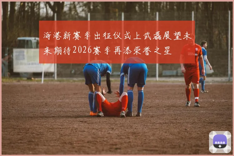 海港新赛季出征仪式上武磊展望未来期待2026赛季再添荣誉之星