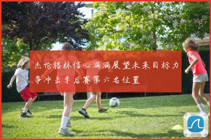 杰伦格林信心满满展望未来目标力争冲击季后赛第六名位置