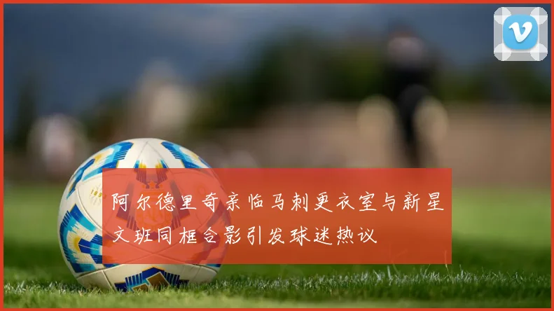 阿尔德里奇亲临马刺更衣室与新星文班同框合影引发球迷热议