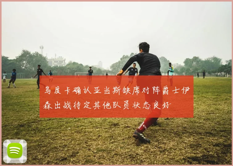 乌度卡确认亚当斯缺席对阵爵士伊森出战待定其他队员状态良好