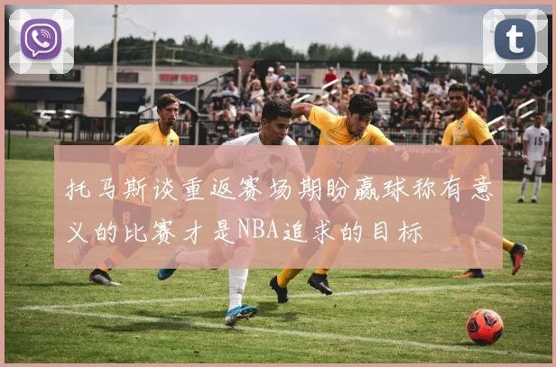 托马斯谈重返赛场期盼赢球称有意义的比赛才是NBA追求的目标