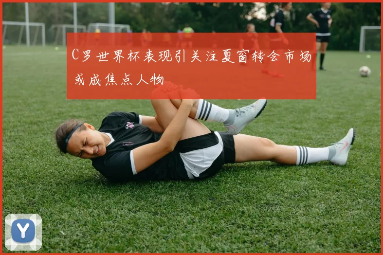 C罗世界杯表现引关注夏窗转会市场或成焦点人物