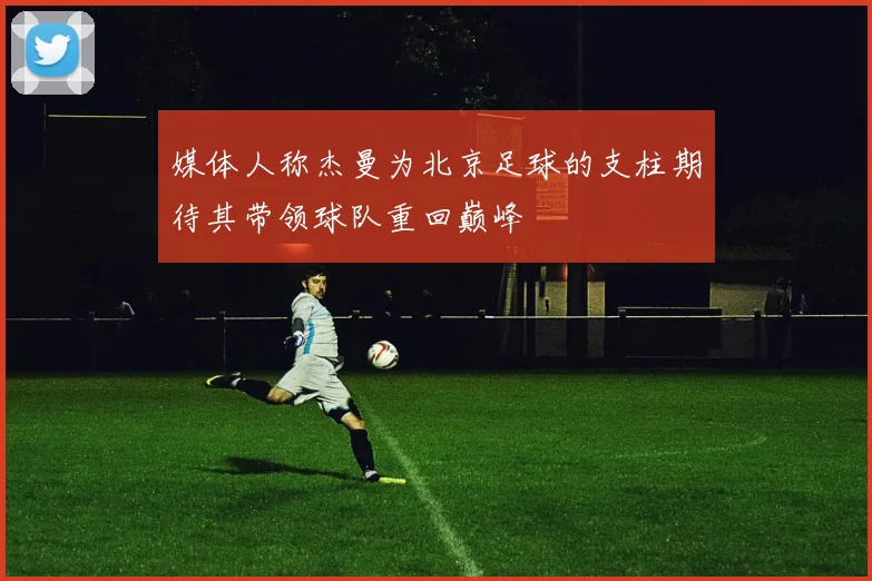 媒体人称杰曼为北京足球的支柱期待其带领球队重回巅峰