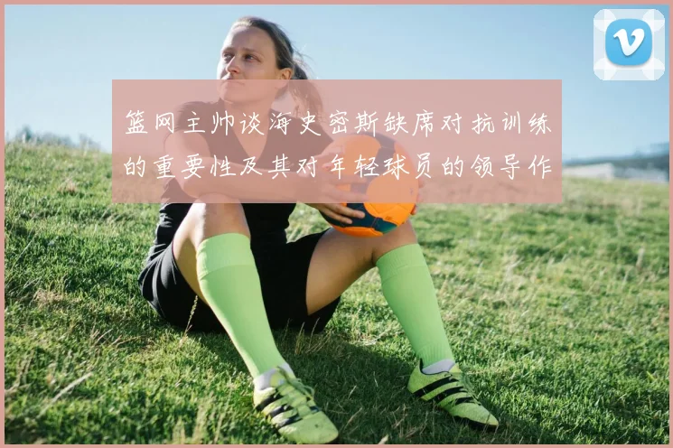 篮网主帅谈海史密斯缺席对抗训练的重要性及其对年轻球员的领导作用