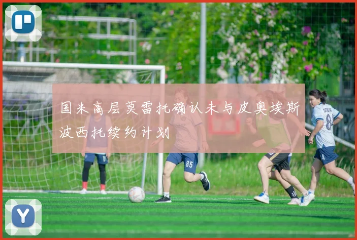 国米高层莫雷托确认未与皮奥埃斯波西托续约计划