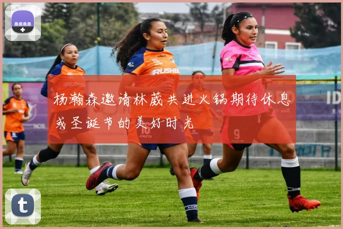 杨瀚森邀请林葳共进火锅期待休息或圣诞节的美好时光