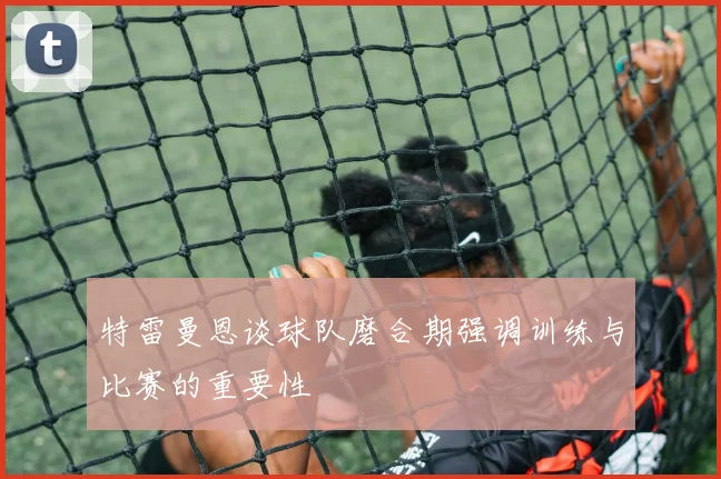 特雷曼恩谈球队磨合期强调训练与比赛的重要性