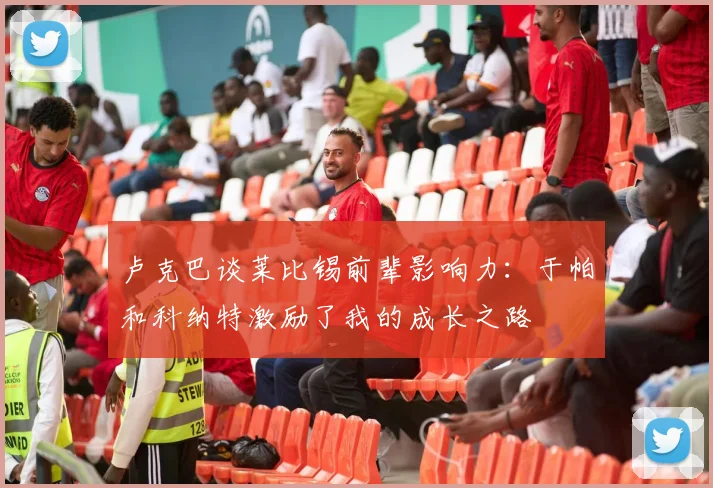 卢克巴谈莱比锡前辈影响力：于帕和科纳特激励了我的成长之路