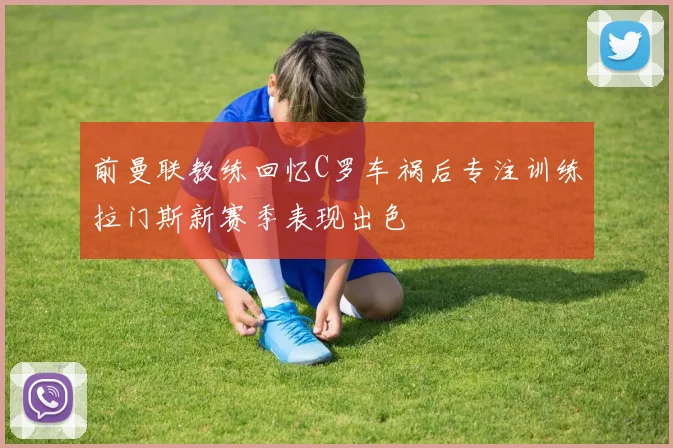 前曼联教练回忆C罗车祸后专注训练拉门斯新赛季表现出色