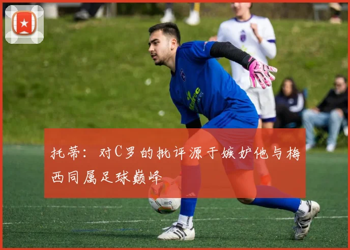 托蒂：对C罗的批评源于嫉妒他与梅西同属足球巅峰